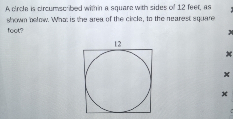 A circle is circumscribed within a square with sides of 12 feet, as 
shown below. What is the area of the circle, to the nearest square
foot?
x
x
x