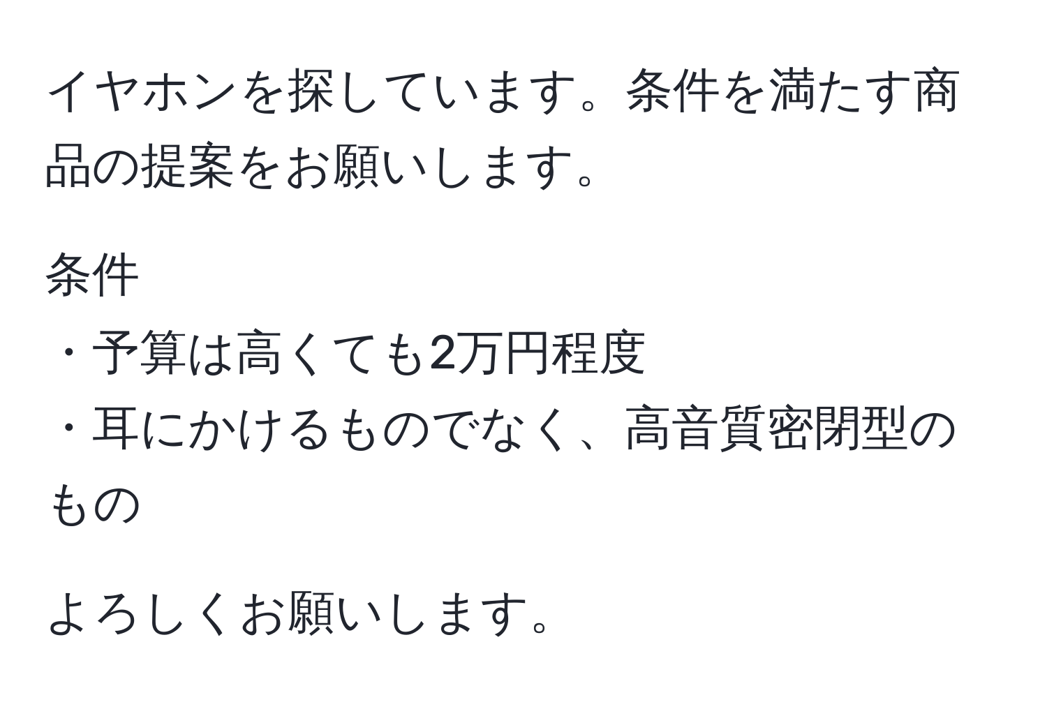 イヤホンを探しています。条件を満たす商品の提案をお願いします。  

条件  
・予算は高くても2万円程度  
・耳にかけるものでなく、高音質密閉型のもの  

よろしくお願いします。