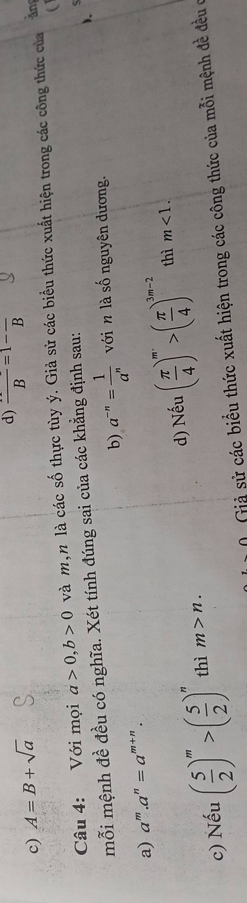 d) frac B=1-frac B
c) A=B+sqrt(a)
Câu 4: Với mọi a>0, b>0 và m,n là các số thực tùy ý. Giả sử các biểu thức xuất hiện trong các công thức của an
).
mỗi mệnh đề đều có nghĩa. Xét tính đúng sai của các khẳng định sau:
b) a^(-n)= 1/a^n  với n là số nguyên dương.
a) a^m.a^n=a^(m+n).
d) Nếu ( π /4 )^m>( π /4 )^3m-2 thì m<1</tex>. 
c) Nếu ( 5/2 )^m>( 5/2 )^n thì m>n. 
0 Giả sử các biểu thức xuất hiện trong các công thức của mỗi mệnh đề đều ở