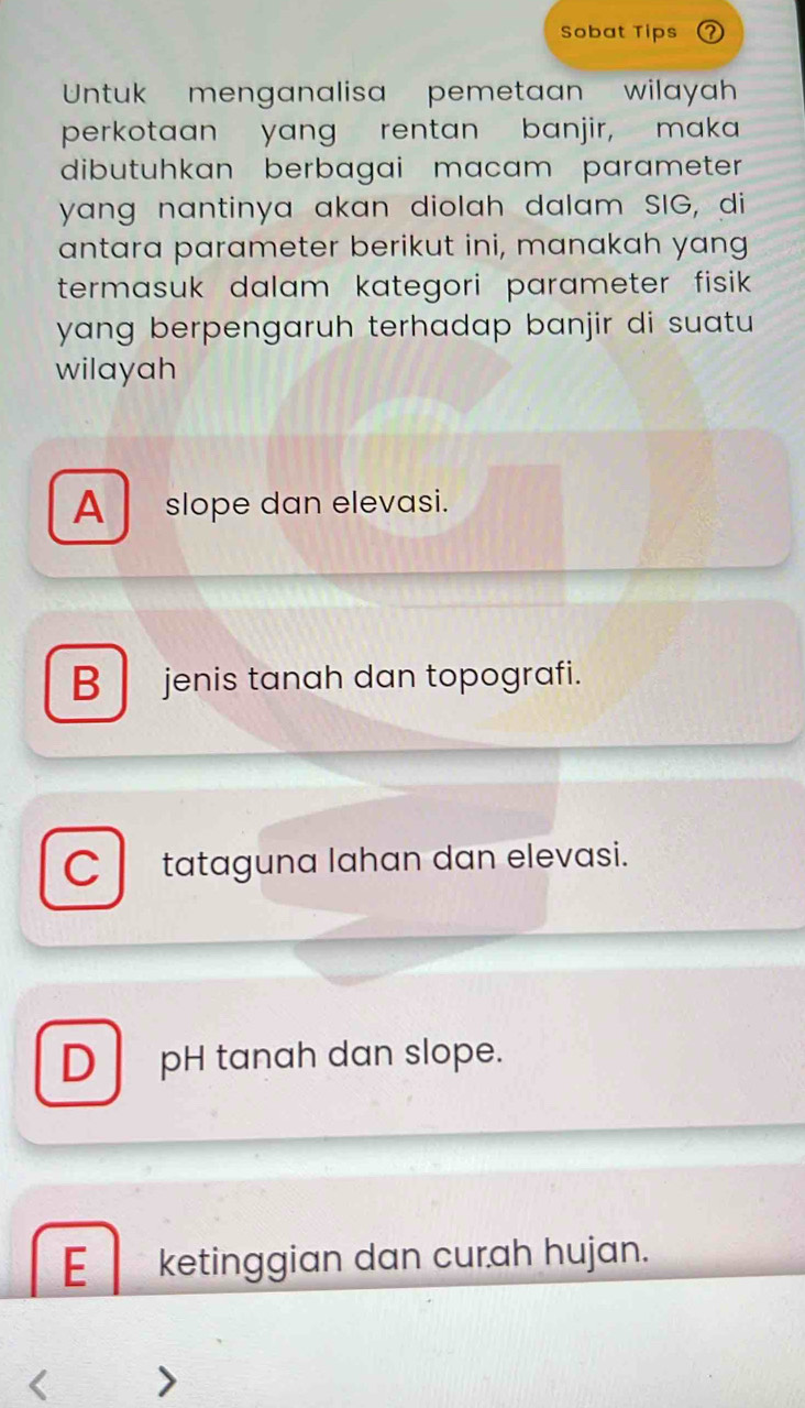 Sobat Tips
Untuk menganalisa pemetaan wilayah
perkotaan yang rentan banjir, maka
dibutuhkan berbagai macam parameter
yang nantinya akan diolah dalam SIG, di
antara parameter berikut ini, manakah yang
termasuk dalam kategori parameter fisik .
yang berpengaruh terhadap banjir di suatu 
wilayah
A_slope dan elevasi.
B jenis tanah dan topografi.
C tataguna lahan dan elevasi.
D pH tanah dan slope.
E ketinggian dan curah hujan.
I