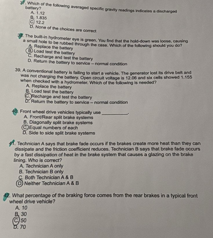 Which of the following averaged specific gravity readings indicates a discharged
battery?
A. 1.12
B. 1.835
C 12.2
D. None of the choices are correct
38. The built-in hydrometer eye is green. You find that the hold-down was loose, causing
a small hole to be rubbed through the case. Which of the following should you do?
A. Replace the battery
B) Load test the battery
C. Recharge and test the battery
D. Return the battery to service - normal condition
39. A conventional battery is failing to start a vehicle. The generator lost its drive belt and
was not charging the battery. Open circuit voltage is 12.06 and six cells showed 1.155
when checked with a hydrometer. Which of the following is needed?
A. Replace the battery
B. Load test the battery
C. Recharge and test the battery
D. Retur the battery to service - normal condition
40. Front wheel drive vehicles typically use_
A. Front/Rear split brake systems
B. Diagonally split brake systems
CEqual numbers of each
D. Side to side split brake systems
1. Technician A says that brake fade occurs if the brakes create more heat than they can
dissipate and the friction coefficient reduces. Technician B says that brake fade occurs
by a fast dissipation of heat in the brake system that causes a glazing on the brake
lining. Who is correct?
A. Technician A only
B. Technician B only
C. Both Technician A & B
D Neither Technician A & B
42. What percentage of the braking force comes from the rear brakes in a typical front
wheel drive vehicle?
A. 10
B. 30
C50
D. 70