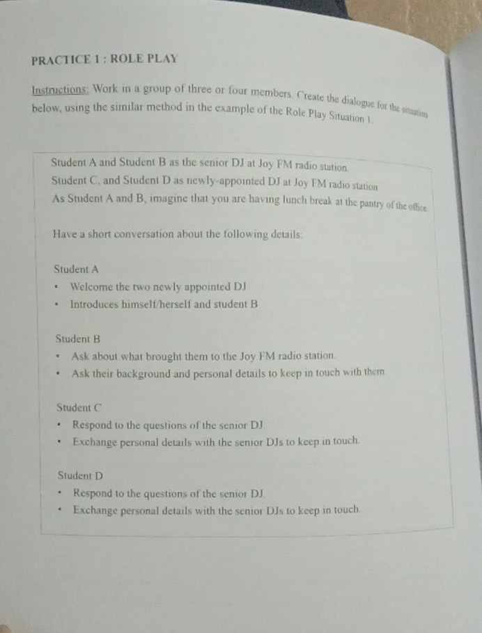 PRACTICE 1 : ROLE PLAY
Instructions; Work in a group of three or four members. Create the dialogue for the situation
below, using the similar method in the example of the Role Play Situation 1
Student A and Student B as the senior DJ at Joy FM radio station.
Student C, and Student D as newly-appointed DJ at Joy FM radio station
As Student A and B, imagine that you are having lunch break at the pantry of the office
Have a short conversation about the following details:
Student A
Welcome the two newly appointed DJ
Introduces himself/herself and student B
Student B
Ask about what brought them to the Joy FM radio station
Ask their background and personal details to keep in touch with them
Student C
Respond to the questions of the senior DJ
Exchange personal details with the senior DJs to keep in touch.
Student D
Respond to the questions of the senior DJ.
Exchange personal details with the senior DJs to keep in touch