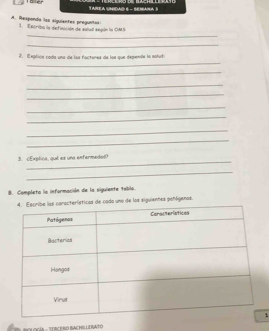 Täller 
TAREA UNIDAD 6 - SEMANA 3 
A. Responda las siguientes preguntas: 
1. Escriba la definición de salud según la OMS 
_ 
_ 
2. Explica cada uno de los factores de los que depende la salud: 
_ 
_ 
_ 
_ 
_ 
_ 
_ 
_ 
_ 
3. ¿Explica, qué es una enfermedad? 
_ 
B. Completa la información de la siguiente tabla. 
ísticas de cada uno de los siguientes patógenos. 
1 
BIOLOGÍA - TERCERO BACHILLERATO