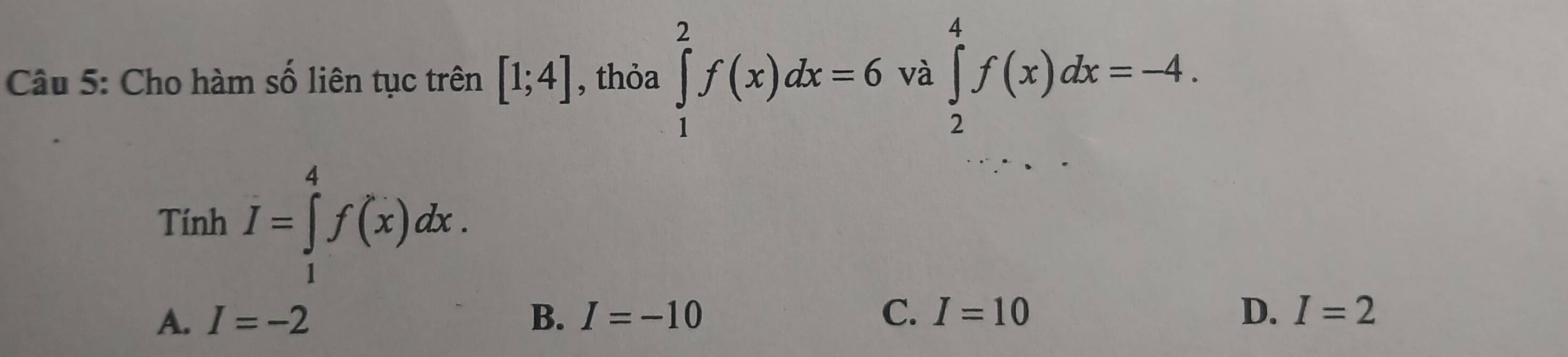 Cho hàm số liên tục trên [1;4] , thỏa ∈tlimits _1^2f(x)dx=6 và ∈tlimits _2^4f(x)dx=-4. 
Tính I=∈tlimits _1^4f(x)dx.
A. I=-2 B. I=-10 C. I=10 D. I=2