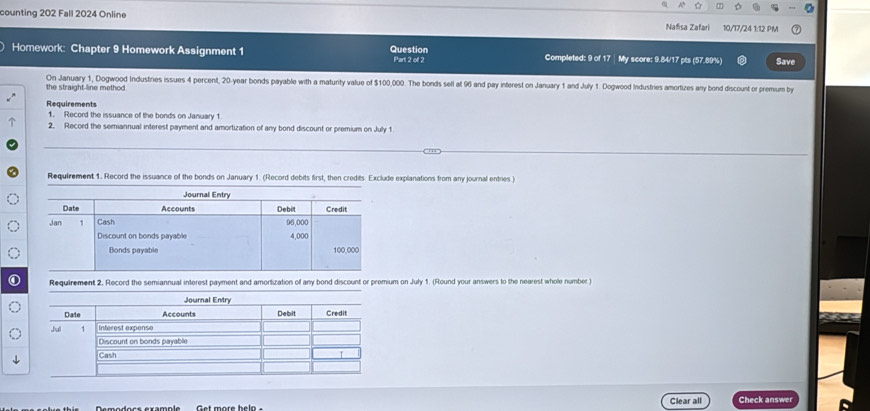 counting 202 Fall 2024 Online Nafisa Zafari 10/17/24 1:12 PM 
Homework: Chapter 9 Homework Assignment 1 Question Part 2 of 2 Completed: 9 of 17 | My score: 9.84/17 pts (57.89%) Save 
On January 1, Dogwood Industries issues 4 percent, 20-year bonds payable with a maturity value of $100,000. The bonds sell at 96 and pay interest on January 1 and July 1. Dogwood Industries amortizes any bond discount or premium by 
the straight-line method 
Requirements 
1. Record the issuance of the bonds on January 1. 
2. Record the semiannual interest payment and amortization of any bond discount or premium on July 1 
Requirement 1. Record the issuance of the bonds on January 1. (Record debits first, then credits. Exclude explanations from any journal entries ) 
Requirement 2. Record the semiannual interest payment and amortization of any bond discount or premium on July 1. (Round your answers to the nearest whole number ) 
Clear all Check answer 
Get more heln