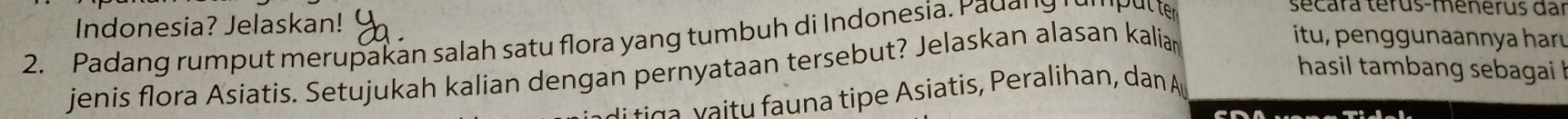 Indonesia? Jelaskan! 
2. Padang rum p ut merupakan salah satu flora yang tumbuh di Indonesi u 
secára térus-menerus dar 
hasil tambang sebagai ! 
jenis flora Asiatis. Setujukah kalian dengan pernyataan tersebut? Jelaskan alasan kaliar 
itu, penggunaannya haru 
u n a tip e Asiatis, Peralihan, dan A