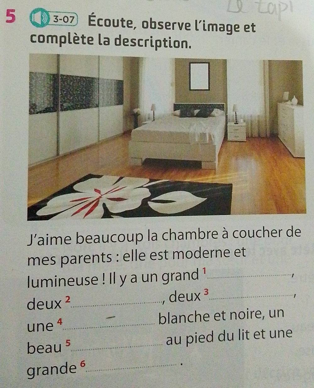 5 3-07 Écoute, observe l’image et 
complète la description. 
J'aime beaucoup la chambre à coucher de 
mes parents : elle est moderne et 
lumineuse ! ll y a un grand !¹_ 
1 
, deu x^3
deu x^2 _ _1 
une ª_ blanche et noire, un 
beau ⁵_ au pied du lit et une 
grande _ 
.