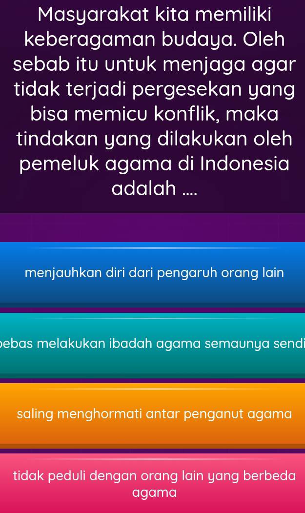 Masyarakat kita memiliki
keberagaman budaya. Oleh
sebab itu untuk menjaga agar
tidak terjadi pergesekan yang
bisa memicu konflik, maka
tindakan yang dilakukan oleh
pemeluk agama di Indonesia
adalah ....
menjauhkan diri dari pengaruh orang lain
bebas melakukan ibadah agama semaunya send i
saling menghormati antar penganut agama
tidak peduli dengan orang lain yang berbeda
agama