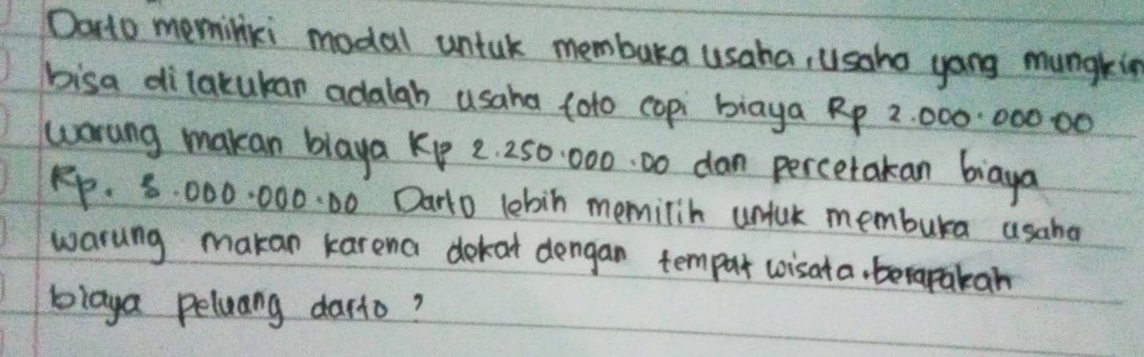 Dorto meminiki modal untak membaka usaha, usaho yong mungkig 
bisa dilakukan adalah usaha toto copi biaya Rp 2 000:000 00
worung makan blaya Kp 2. 250. 000. 00 dan percetakan biaya
Rp. 8. 000. 000. 00 Darto lebin memilin unluk membura usaha 
warung makan karena dekat dengan tempur wisata, berapakan 
blaya peluang darto?