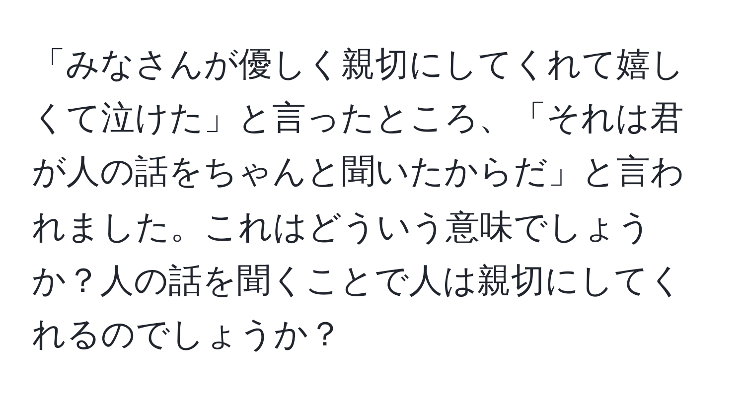 「みなさんが優しく親切にしてくれて嬉しくて泣けた」と言ったところ、「それは君が人の話をちゃんと聞いたからだ」と言われました。これはどういう意味でしょうか？人の話を聞くことで人は親切にしてくれるのでしょうか？