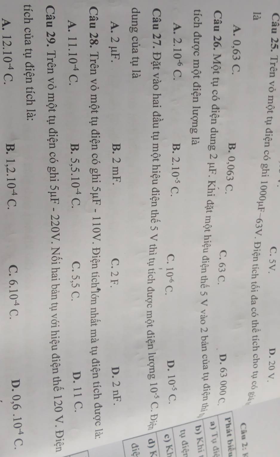 C. 5V. D. 20 V.
Câu 25. Trên vỏ một tụ điện có ghi 1000μF-63V. Điện tích tối đa có thể tích cho tụ có giá
là
K
ểu
A. 0,63 C. B. 0,063 C. D. 63 000 C.
C. 63 C.
iệ
Câu 26. Một tụ có điện dung 2 μF. Khi đặt một hiệu điện thế 5 V vào 2 bản của tụ điện th
tích được một điện lượng là
i 
ện
A. 2.10^(-6)C. B. 2.10^(-5)C.
C. 10^(-6)C. D. 10^(-5)C. h
Câu 27. Đặt vào hai đầu tụ một hiệu điện thế 5 V thì tụ tích được một điện lượng 10^(-5)C K
dung của tụ là iệ
A. 2 µF. B. 2 mF. C. 2 F. D. 2 nF.
Câu 28. Trên vỏ một tụ điện có ghi 5mu F-110V V. Điện tích lớn nhất mà tụ điện tích được là:
A. 11.10^(-4)C. B. 5,5.10^(-4)C. C. 5,5 C.
D. 11 C.
Câu 29. Trên vỏ một tụ điện có ghi 5μF - 220V. Nối hai bản tụ với hiệu điện thế 120 V. Điện
tích của tụ điện tích là:
A. 12.10^(-4)C. B. 1,2.10^(-4)C. C. 6.10^(-4)C. D. 0,6.10^(-4)C.