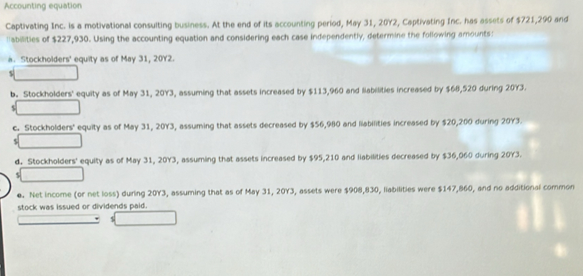 Accounting equation 
Captivating Inc. is a motivational consulting business. At the end of its accounting period, May 31, 20Y2, Captivating Inc. has assets of $721,290 and 
'abilities of $227,930. Using the accounting equation and considering each case independently, determine the following amounts: 
a. Stockholders' equity as of May 31, 20Y2. 
$ 
b. Stockholders' equity as of May 31, 20Y3, assuming that assets increased by $113,960 and liabilities increased by $68,520 during 20Y3. 
$ 
c. Stockholders' equity as of May 31, 20Y3, assuming that assets decreased by $56,980 and liabilities increased by $20,200 during 20Y3. 
L 
d. Stockholders' equity as of May 31, 20Y3, assuming that assets increased by $95,210 and liabilities decreased by $36,060 during 20Y3. 
e. Net income (or net loss) during 20Y3, assuming that as of May 31, 20Y3, assets were $908,830, liabilities were $147,860, and no additional common 
stock was issued or dividends paid.