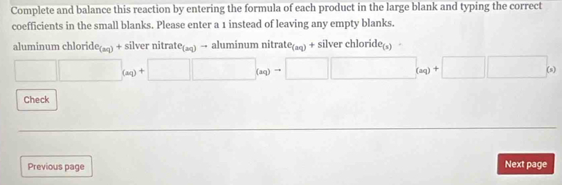 Complete and balance this reaction by entering the formula of each product in the large blank and typing the correct 
coefficients in the small blanks. Please enter a 1 instead of leaving any empty blanks. 
a luminum cl loride_(aq)+silvernitrate_(aq)to a luminumnitrate_(aq)+silverchloride_(s)
□ □ _(aq)+□ □ _(aq)to □ □ _(aq)+□ □ _(s)
Check 
Previous page Next page