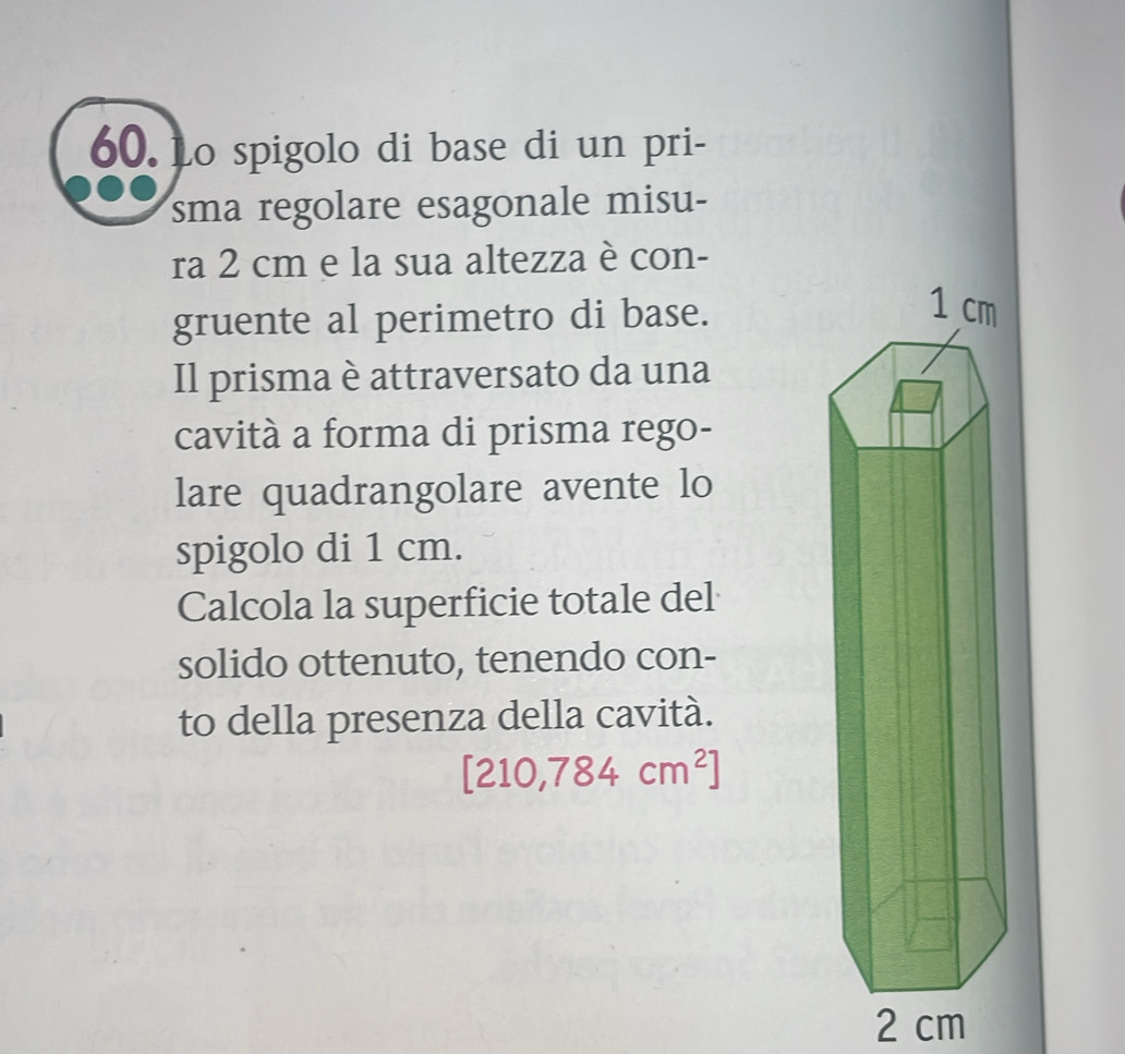 Lo spigolo di base di un pri- 
sma regolare esagonale misu- 
ra 2 cm e la sua altezza è con- 
gruente al perimetro di base. 
Il prisma è attraversato da una 
cavità a forma di prisma rego- 
lare quadrangolare avente lo 
spigolo di 1 cm. 
Calcola la superficie totale del 
solido ottenuto, tenendo con- 
to della presenza della cavità.
[210,784cm^2]