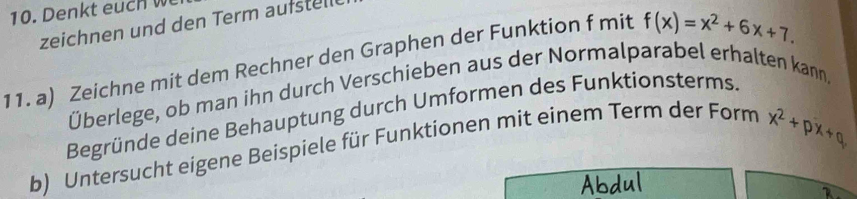 zeichnen und den Term aufstell 
11. a) Zeichne mit dem Rechner den Graphen der Funktion f mit
f(x)=x^2+6x+7. 
Überlege, ob man ihn durch Verschieben aus der Normalparabel erhalten kann. 
Begründe deine Behauptung durch Umformen des Funktionsterms. 
b) Untersucht eigene Beispiele für Funktionen mit einem Term der Form
x^2+px+q
Abdul