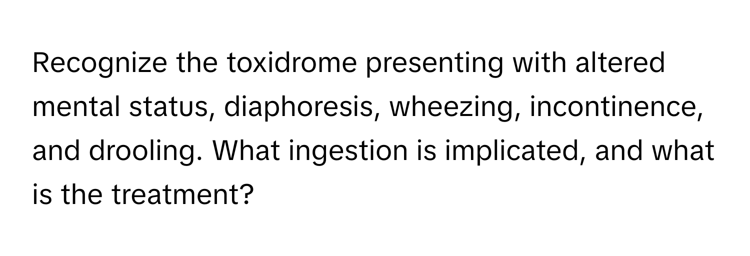 Recognize the toxidrome presenting with altered mental status, diaphoresis, wheezing, incontinence, and drooling. What ingestion is implicated, and what is the treatment?