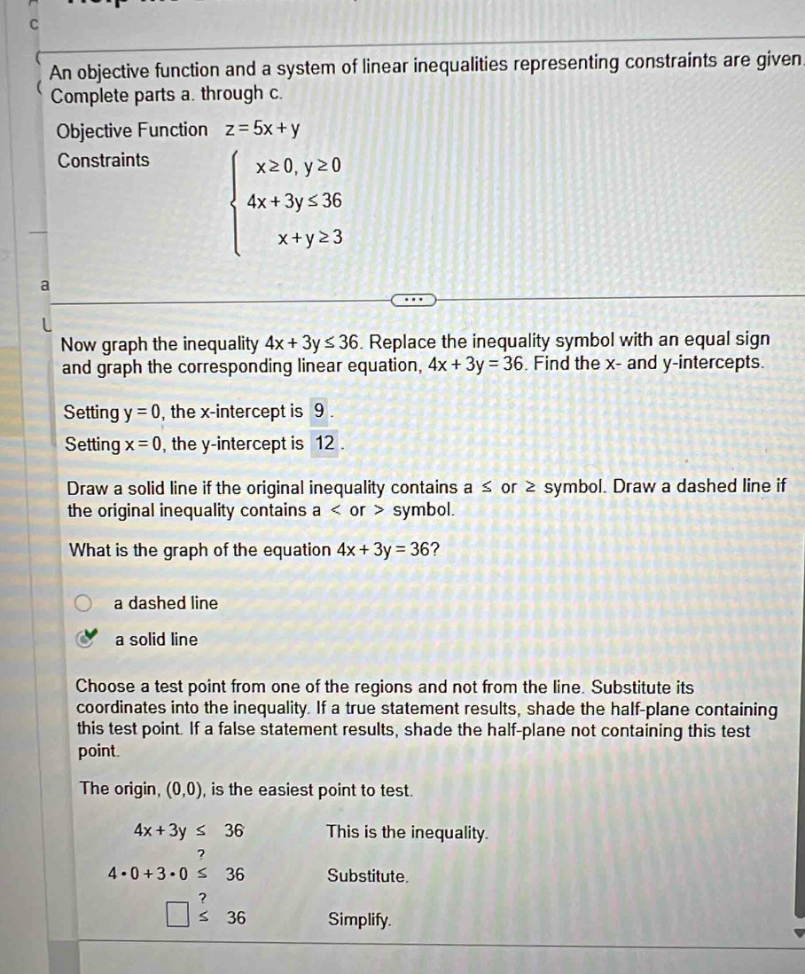 An objective function and a system of linear inequalities representing constraints are given
Complete parts a. through c.
Objective Function z=5x+y
Constraints
beginarrayl x≥ 0,y≥ 0 4x+3y≤ 36 x+y≥ 3endarray.
a
Now graph the inequality 4x+3y≤ 36. Replace the inequality symbol with an equal sign
and graph the corresponding linear equation, 4x+3y=36. Find the x - and y-intercepts.
Setting y=0 , the x-intercept is 9.
Setting x=0 , the y-intercept is 12.
Draw a solid line if the original inequality contains a≤ or ≥ symbol. Draw a dashed line if
the original inequality contains a or symbol.
What is the graph of the equation 4x+3y=36 ?
a dashed line
a solid line
Choose a test point from one of the regions and not from the line. Substitute its
coordinates into the inequality. If a true statement results, shade the half-plane containing
this test point. If a false statement results, shade the half-plane not containing this test
point.
The origin, (0,0) , is the easiest point to test.
4x+3y≤ 36 This is the inequality.
?
4· 0+3· 0≤ 36 Substitute.
7
□ ≤ 36 Simplify.