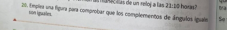 más manecillas de un reloj a las 21:10 horas? tra 
20. Emplea una figura para comprobar que los complementos de ángulos iguale Se 
son iguales.