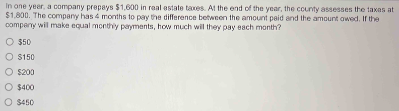 In one year, a company prepays $1,600 in real estate taxes. At the end of the year, the county assesses the taxes at
$1,800. The company has 4 months to pay the difference between the amount paid and the amount owed. If the
company will make equal monthly payments, how much will they pay each month?
$50
$150
$200
$400
$450