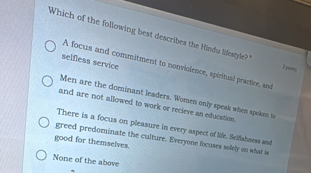 Which of the following best describes the Hindu lifestyle?
selfless service
A focus and commitment to nonviolence, spiritual practice, and
2 points
Men are the dominant leaders. Women only speak when spoken to
and are not allowed to work or recieve an education.
There is a focus on pleasure in every aspect of life. Selfishness and
greed predominate the culture. Everyone focuses solely on what is
good for themselves.
None of the above