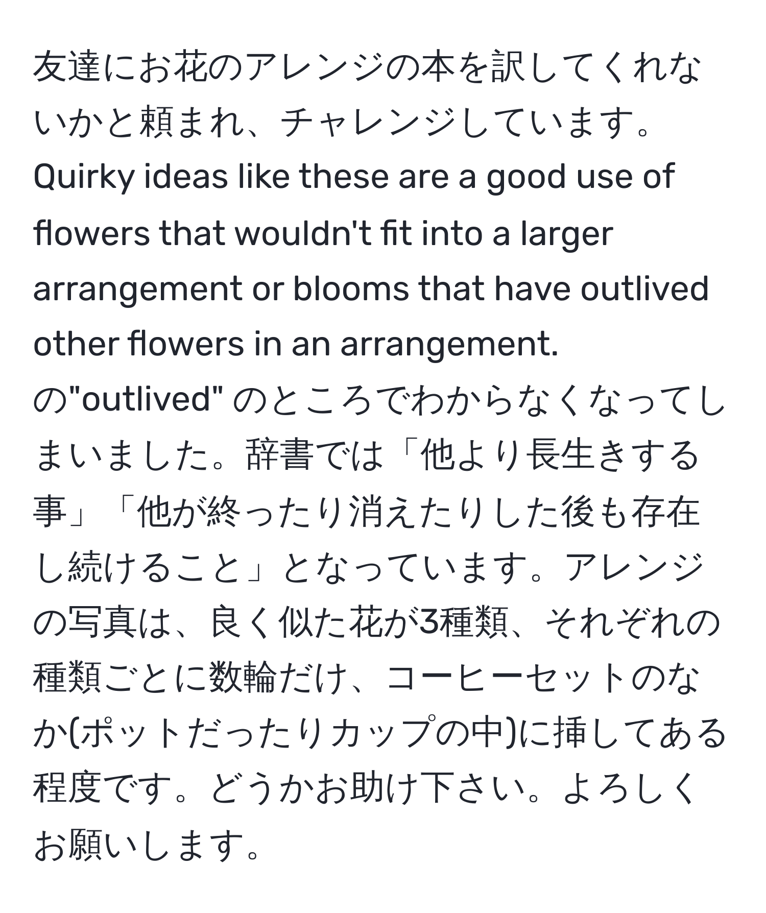 友達にお花のアレンジの本を訳してくれないかと頼まれ、チャレンジしています。 Quirky ideas like these are a good use of flowers that wouldn't fit into a larger arrangement or blooms that have outlived other flowers in an arrangement. の"outlived" のところでわからなくなってしまいました。辞書では「他より長生きする事」「他が終ったり消えたりした後も存在し続けること」となっています。アレンジの写真は、良く似た花が3種類、それぞれの種類ごとに数輪だけ、コーヒーセットのなか(ポットだったりカップの中)に挿してある程度です。どうかお助け下さい。よろしくお願いします。