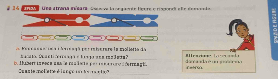 SFDA Una strana misura Osserva la seguente figura e rispondi alle domande. 
2 
a. Emmanuel usa i fermagli per misurare le mollette da 
Attenzione. La seconda 
bucato. Quanti fermagli è lunga una molletta?_ domanda è un problema 
b. Hubert invece usa le mollette per misurare i fermagli. 
inverso. 
Quante mollette è lungo un fermaglio?_