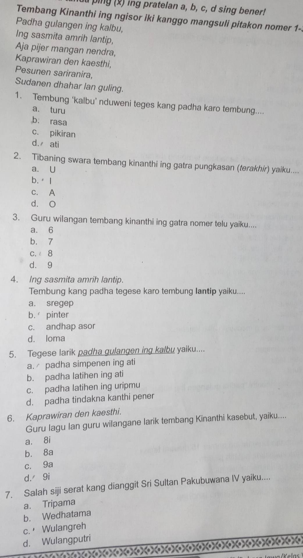 ping (x) ing pratelan a, b, c, d sing bener!
Tembang Kinanthi ing ngisor iki kanggo mangsuli pitakon nomer 1-
Padha gulangen ing kalbu,
Ing sasmita amrih lantip,
Aja pijer mangan nendra,
Kaprawiran den kaesthi,
Pesunen sariranira,
Sudanen dhahar lan guling.
1. Tembung ‘kalbu’ nduweni teges kang padha karo tembung....
a. turu
b. rasa
c. pikiran
d. ati
2. Tibaning swara tembang kinanthi ing gatra pungkasan (terakhir) yaiku....
a. U
b.I
c. A
d. O
3. Guru wilangan tembang kinanthi ing gatra nomer telu yaiku....
a. 6
b. 7
c. 8
d. 9
4. Ing sasmita amrih lantip.
Tembung kang padha tegese karo tembung Iantip yaiku....
a. sregep
b. pinter
c. andhap asor
d. loma
5. Tegese larik padha gulangen ing kalbu yaiku....
a. padha simpenen ing ati
b. padha latihen ing ati
c. padha latihen ing uripmu
d. padha tindakna kanthi pener
6. Kaprawiran den kaesthi.
Guru lagu Ian guru wilangane larik tembang Kinanthi kasebut, yaiku....
a. 8i
b. 8a
c. 9a
d. 9i
7. Salah siji serat kang dianggit Sri Sultan Pakubuwana IV yaiku....
a. Tripama
b. Wedhatama
c. Wulangreh
d. Wulangputri
X