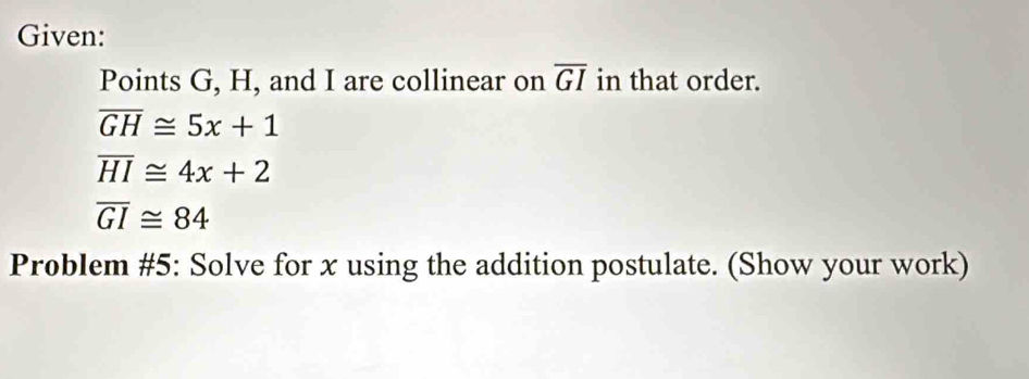 Given: 
Points G, H, and I are collinear on overline GI in that order.
overline GH≌ 5x+1
overline HI≌ 4x+2
overline GI≌ 84
Problem #5: Solve for x using the addition postulate. (Show your work)