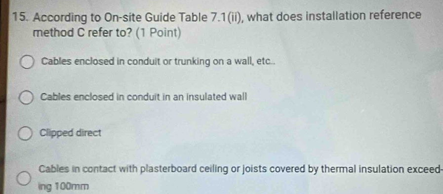 According to On-site Guide Table 7.1(ii), what does installation reference
method C refer to? (1 Point)
Cables enclosed in conduit or trunking on a wall, etc..
Cables enclosed in conduit in an insulated wall
Clipped direct
Cables in contact with plasterboard ceiling or joists covered by thermal insulation exceed
ing 100mm