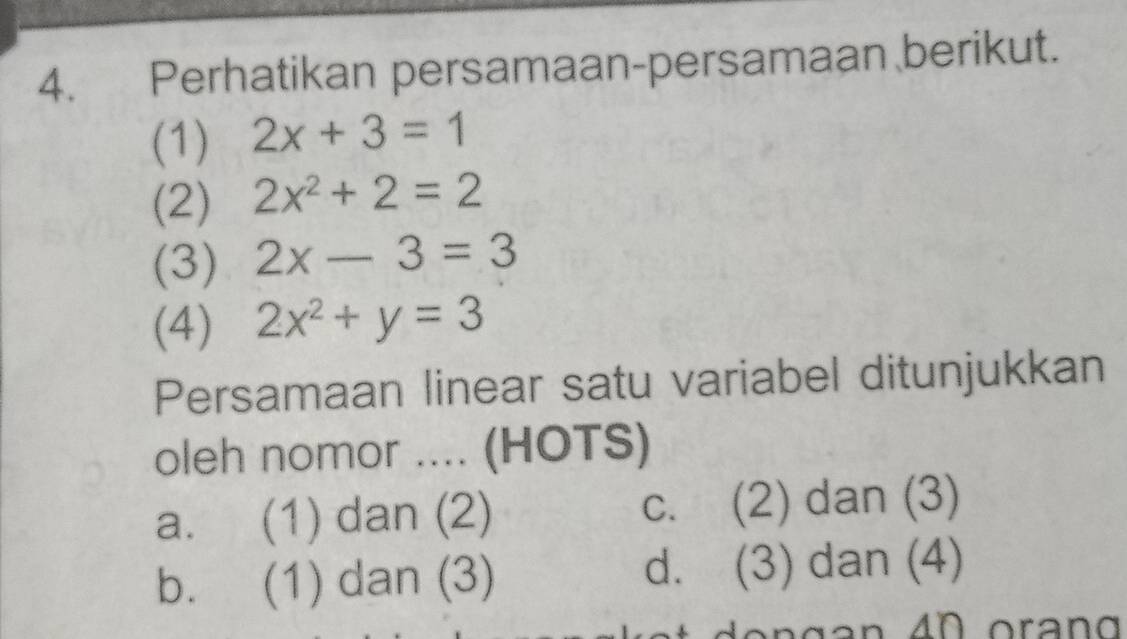 Perhatikan persamaan-persamaan berikut.
(1) 2x+3=1
(2) 2x^2+2=2
(3) 2x-3=3
(4) 2x^2+y=3
Persamaan linear satu variabel ditunjukkan
oleh nomor .... (HOTS)
a. (1) dan (2) c. (2) dan (3)
b. (1) dan (3) d. (3) dan (4)