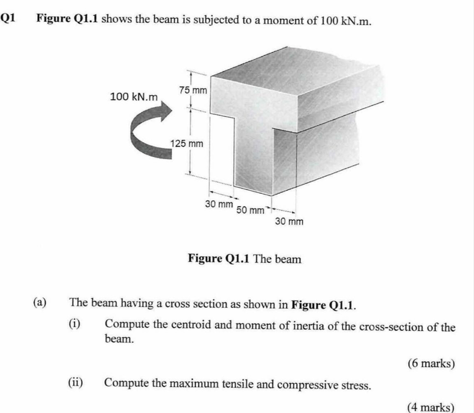 Figure Q1.1 shows the beam is subjected to a moment of 100 kN.m.
100 kN.m 75 mm
125 mm
30 mm 50 mm
30 mm
Figure Q1.1 The beam 
(a) The beam having a cross section as shown in Figure Q1.1. 
(i) Compute the centroid and moment of inertia of the cross-section of the 
beam. 
(6 marks) 
(ii) Compute the maximum tensile and compressive stress. 
(4 marks)