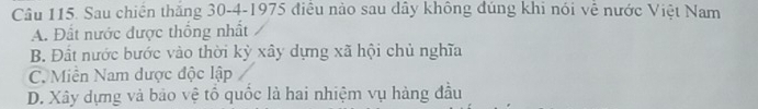 Sau chiến thắng 30 - 4 -1975 điều nào sau dây không đúng khi nói về nước Việt Nam
A. Đất nước được thống nhất
B. Đất nước bước vào thời kỳ xây dựng xã hội chủ nghĩa
C. Miền Nam dược độc lập
D. Xây dựng và bảo vệ tổ quốc là hai nhiệm vụ hàng đầu