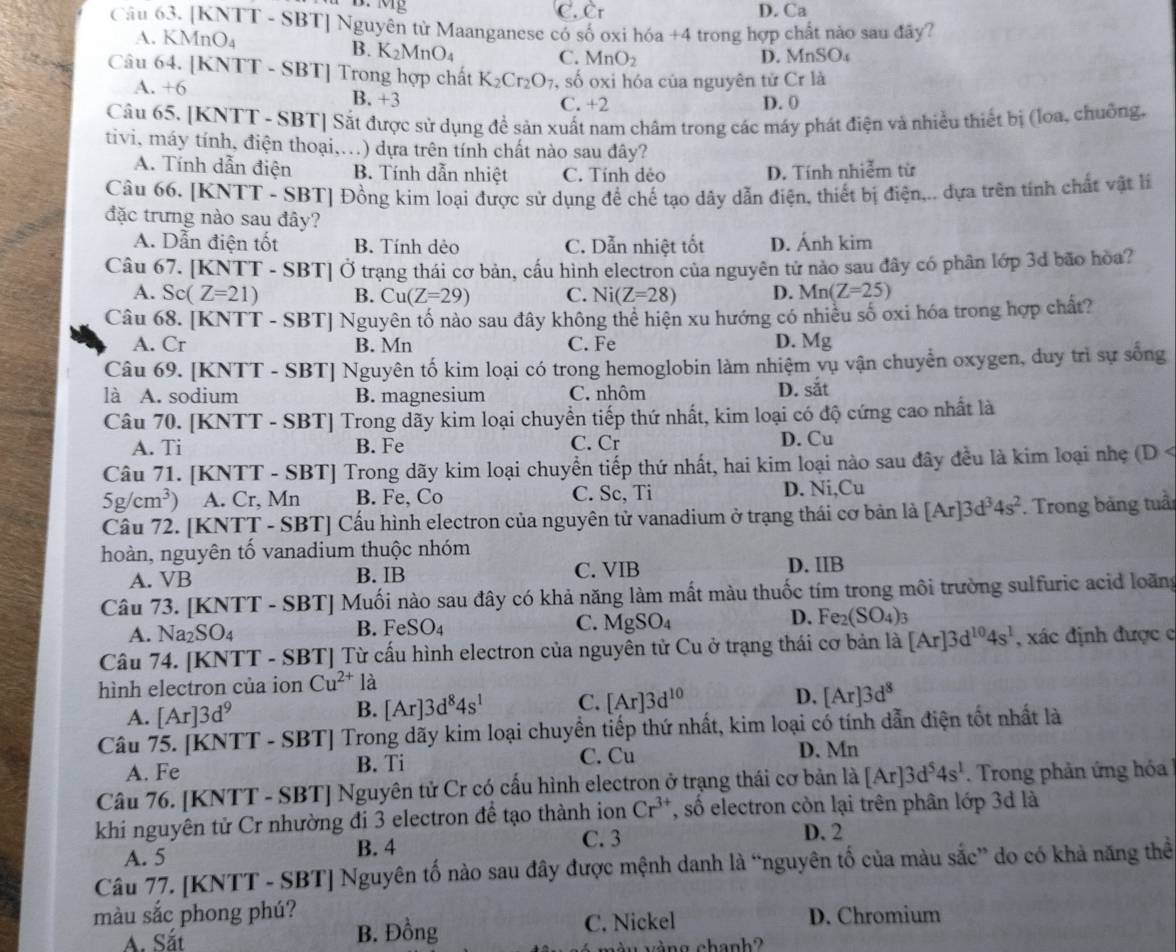 C. Cr D. Ca
Câu 63. [KNTT - SBT] Nguyên từ Maanganese có số oxi hóa +4 trong hợp chất nào sau đây?
A. KMnO₄
B. K_2MnO_4
C. MnO_2 D. MnSO
Câu 64. [KNTT - SBT] Trong hợp chất K_2Cr_2O_7 , số oxi hóa của nguyên tử Cr là
A. +6 B. +3 C. +2 D. 0
Câu 65. [KNTT - SBT] Sắt được sử dụng để sản xuất nam châm trong các máy phát điện và nhiều thiết bị (loa, chuồng,
tivi, máy tính, điện thoại,...) dựa trên tính chất nào sau đây?
A. Tính dẫn điện B. Tính dẫn nhiệt C. Tính dẻo D. Tính nhiễm từ
Câu 66. [KNTT - SBT] Đồng kim loại được sử dụng để chế tạo dây dẫn điện, thiết bị điện,.. dựa trên tính chất vật li
đặc trưng nào sau đây?
A. Dẫn điện tốt B. Tính dẻo C. Dẫn nhiệt tốt D. Ánh kim
Câu 67. [KNTT - SBT] Ở trạng thái cơ bản, cấu hình electron của nguyên tử nào sau đây có phân lớp 3d bão hòa?
A. Sc(Z=21) B. Cu(Z=29) C. Ni(Z=28) D. Mn(Z=25)
Câu 68. [KNTT - SBT] Nguyên tố nào sau đây không thể hiện xu hướng có nhiều số oxi hóa trong hợp chất?
A. Cr B. Mn C. Fe D. Mg
Câu 69. [KNTT - SBT] Nguyên tố kim loại có trong hemoglobin làm nhiệm vụ vận chuyển oxygen, duy trì sự sống
là A. sodium B. magnesium C. nhôm D. sắt
Câu 70. [KNTT - SBT] Trong đãy kim loại chuyển tiếp thứ nhất, kim loại có độ cứng cao nhất là
A. Ti B. Fe C. Cr D. Cu
Câu 71. [KNTT - SBT] Trong dãy kim loại chuyền tiếp thứ nhất, hai kim loại nào sau đây đều là kim loại nhẹ (D <
<tex>5g/cm^3) A. Cr, Mn B. Fe,Co C. Sc, Ti D. Ni,Cu
Cầu 72. [KNTT - SBT] Cấu hình electron của nguyên tử vanadium ở trạng thái cơ bản là [Ar]3d^34s^2. Trong bảng tuầi
hoàn, nguyên tố vanadium thuộc nhóm
A. VB B. IB C. VIB D. IIB
Câu 73. [KNTT - SBT] Muối nào sau đây có khả năng làm mất màu thuốc tím trong môi trường sulfuric acid loãng
D.
A. Na_2SO_4
B. FeSO_4 MgSO_4 Fe_2(SO_4)_3
C.
Câu 74. [KNTT - SBT] Từ cấu hình electron của nguyên tử Cu ở trạng thái cơ bản là [Ar]3d^(10)4s^1 , xác định được c
hình electron của ion Cu^(2+) là
A. [Ar]3d^9
B. [Ar]3d^84s^1 C. [Ar]3d^(10) D. [Ar]3d^8
Câu 75. [KNTT - SB 1 Trong dãy kim loại chuyền tiếp thứ nhất, kim loại có tính dẫn điện tốt nhất là
A. Fe B. Ti C. Cu
D. Mn
Câu 76. [KNTT - SBT] Nguyên tử Cr có cấu hình electron ở trạng thái cơ bản là [Ar]3d^54s^1. Trong phản ứng hóa
khi nguyên tử Cr nhường đi 3 electron để tạo thành ion Cr^(3+) , số electron còn lại trên phân lớp 3d là
C. 3 D. 2
A. 5 B. 4
Câu 77. [KNTT - SBT] Nguyên tố nào sau đây được mệnh danh là “nguyên tổ của màu sắc” do có khả năng thể
màu sắc phong phú? D. Chromium
A. Sắt B. Đồng C. Nickel
v ng chanh  ?