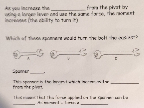 As you increase the _from the pivot by 
using a larger lever and use the same force, the moment 
increases (the ability to turn it) 
Which of these spanners would turn the bolt the easiest? 
Spanner_ 
This spanner is the largest which increases the_ 
from the pivot. 
This means that the force applied on the spanner can be 
_. As moment = force x_