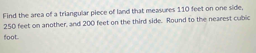 Find the area of a triangular piece of land that measures 110 feet on one side,
250 feet on another, and 200 feet on the third side. Round to the nearest cubic
foot.