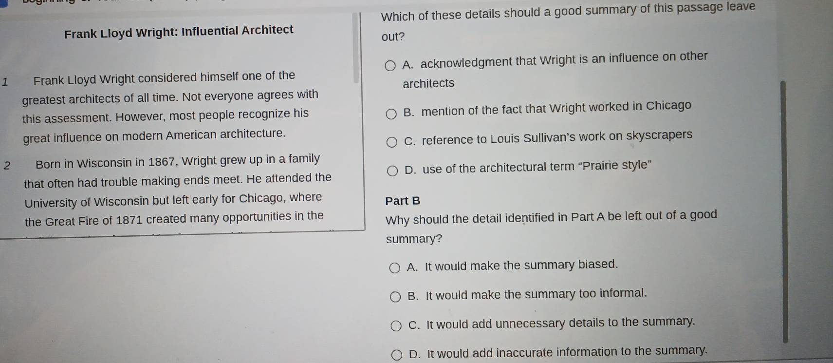 Which of these details should a good summary of this passage leave
Frank Lloyd Wright: Influential Architect
out?
A. acknowledgment that Wright is an influence on other
1 Frank Lloyd Wright considered himself one of the
architects
greatest architects of all time. Not everyone agrees with
this assessment. However, most people recognize his B. mention of the fact that Wright worked in Chicago
great influence on modern American architecture.
C. reference to Louis Sullivan's work on skyscrapers
2 Born in Wisconsin in 1867, Wright grew up in a family
D. use of the architectural term “Prairie style”
that often had trouble making ends meet. He attended the
University of Wisconsin but left early for Chicago, where Part B
the Great Fire of 1871 created many opportunities in the
Why should the detail identified in Part A be left out of a good
summary?
A. It would make the summary biased.
B. It would make the summary too informal.
C. It would add unnecessary details to the summary.
D. It would add inaccurate information to the summary.