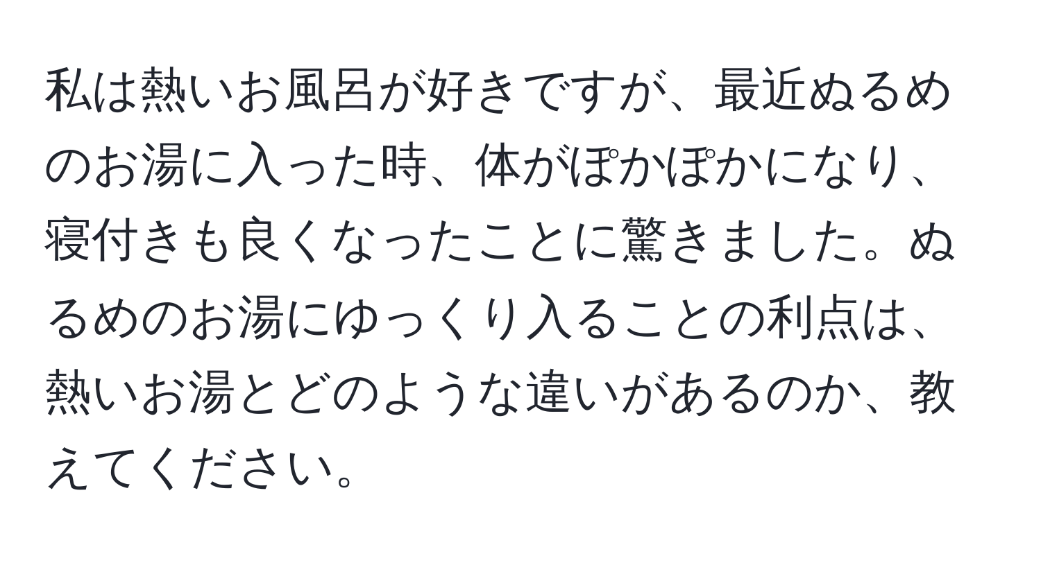 私は熱いお風呂が好きですが、最近ぬるめのお湯に入った時、体がぽかぽかになり、寝付きも良くなったことに驚きました。ぬるめのお湯にゆっくり入ることの利点は、熱いお湯とどのような違いがあるのか、教えてください。