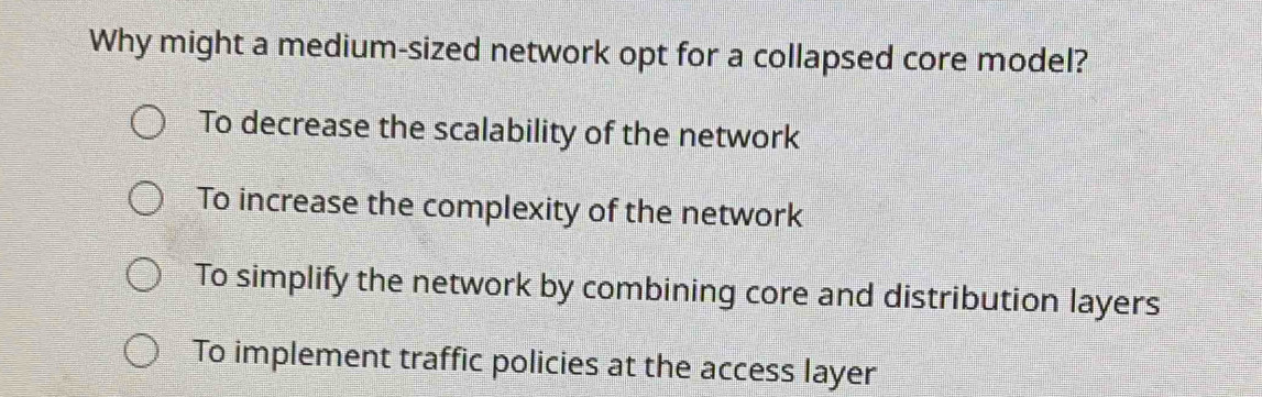 Why might a medium-sized network opt for a collapsed core model?
To decrease the scalability of the network
To increase the complexity of the network
To simplify the network by combining core and distribution layers
To implement traffic policies at the access layer