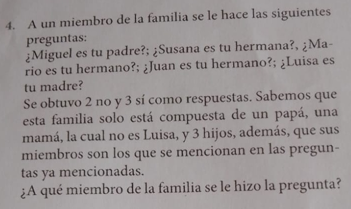 A un miembro de la familia se le hace las siguientes 
preguntas: 
¿Miguel es tu padre?; ¿Susana es tu hermana?, ¿Ma- 
rio es tu hermano?; ¿Juan es tu hermano?; ¿Luisa es 
tu madre? 
Se obtuvo 2 no y 3 sí como respuestas. Sabemos que 
esta familia solo está compuesta de un papá, una 
mamá, la cual no es Luisa, y 3 hijos, además, que sus 
miembros son los que se mencionan en las pregun- 
tas ya mencionadas. 
¿A qué miembro de la familia se le hizo la pregunta?