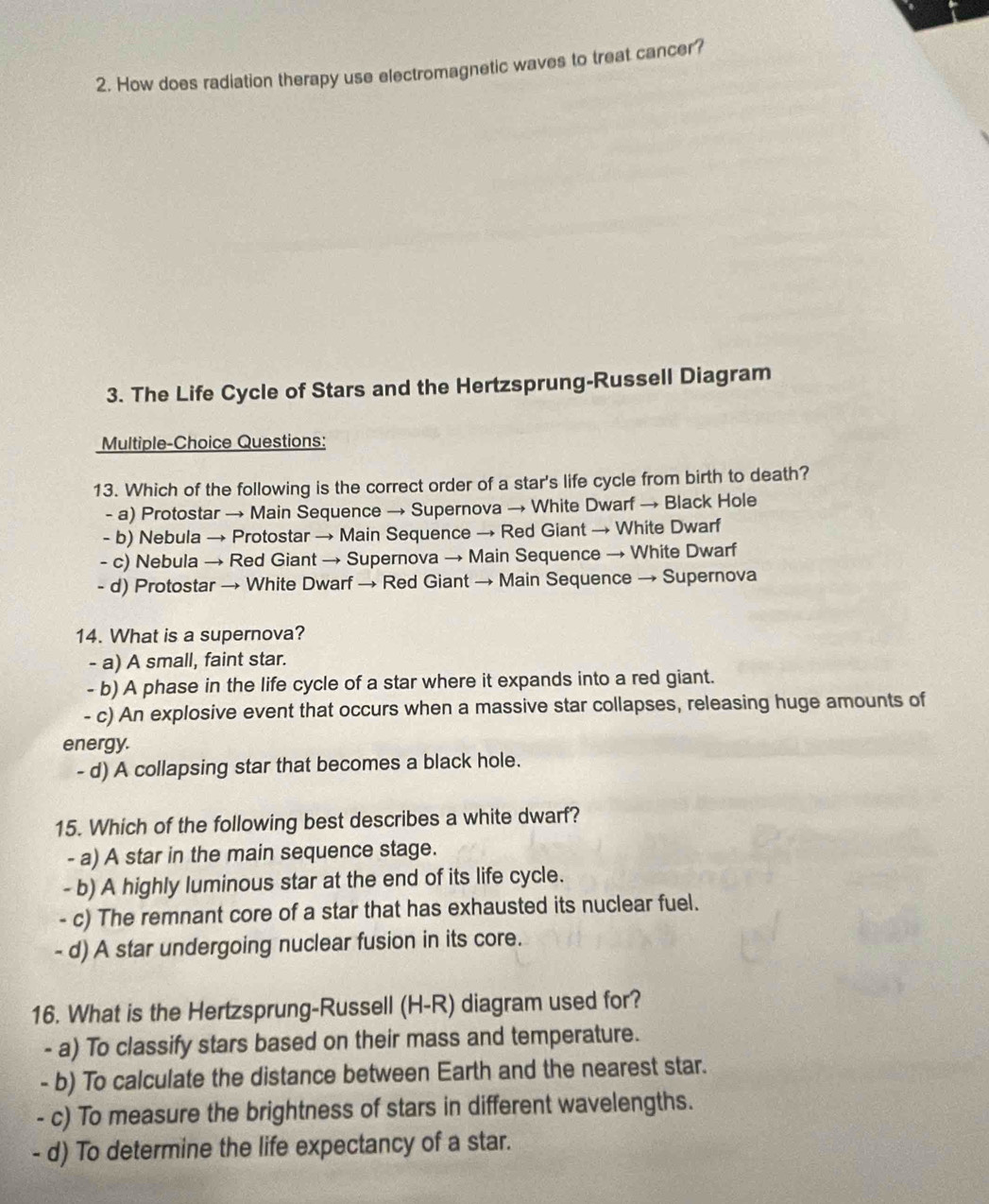 How does radiation therapy use electromagnetic waves to treat cancer?
3. The Life Cycle of Stars and the Hertzsprung-Russell Diagram
Multiple-Choice Questions:
13. Which of the following is the correct order of a star's life cycle from birth to death?
- a) Protostar → Main Sequence → Supernova → White Dwarf → Black Hole
- b) Nebula → Protostar → Main Sequence → Red Giant → White Dwarf
- c) Nebula → Red Giant → Supernova → Main Sequence → White Dwarf
- d) Protostar → White Dwarf → Red Giant → Main Sequence → Supernova
14. What is a supernova?
- a) A small, faint star.
- b) A phase in the life cycle of a star where it expands into a red giant.
- c) An explosive event that occurs when a massive star collapses, releasing huge amounts of
energy.
- d) A collapsing star that becomes a black hole.
15. Which of the following best describes a white dwarf?
- a) A star in the main sequence stage.
- b) A highly luminous star at the end of its life cycle.
- c) The remnant core of a star that has exhausted its nuclear fuel.
- d) A star undergoing nuclear fusion in its core.
16. What is the Hertzsprung-Russell (H-R) diagram used for?
- a) To classify stars based on their mass and temperature.
- b) To calculate the distance between Earth and the nearest star.
- c) To measure the brightness of stars in different wavelengths.
- d) To determine the life expectancy of a star.