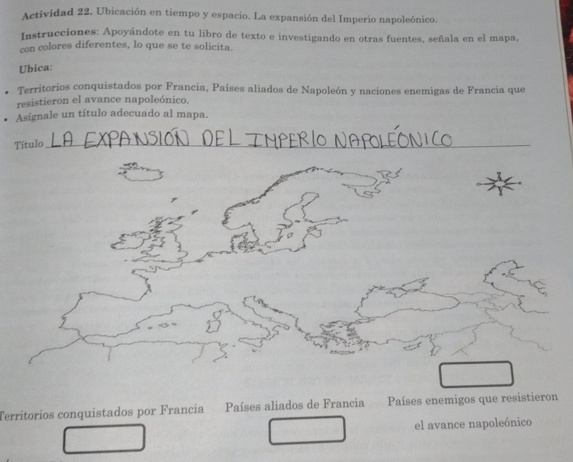 Actividad 22. Ubicación en tiempo y espacio. La expansión del Imperio napoleónico. 
Instrucciones: Apoyándote en tu libro de texto e investigando en otras fuentes, señala en el mapa, 
con colores diferentes, lo que se te solicita. 
Ubica: 
Territorios conquistados por Francia, Países aliados de Napoleón y naciones enemigas de Francia que 
resistieron el avance napoleónico. 
Asígnale un título adecuado al mapa. 
Título_ 
Territoríos conquistados por Francía Países aliados de Francia Países enemigos que resistieron 
el avance napoleónico