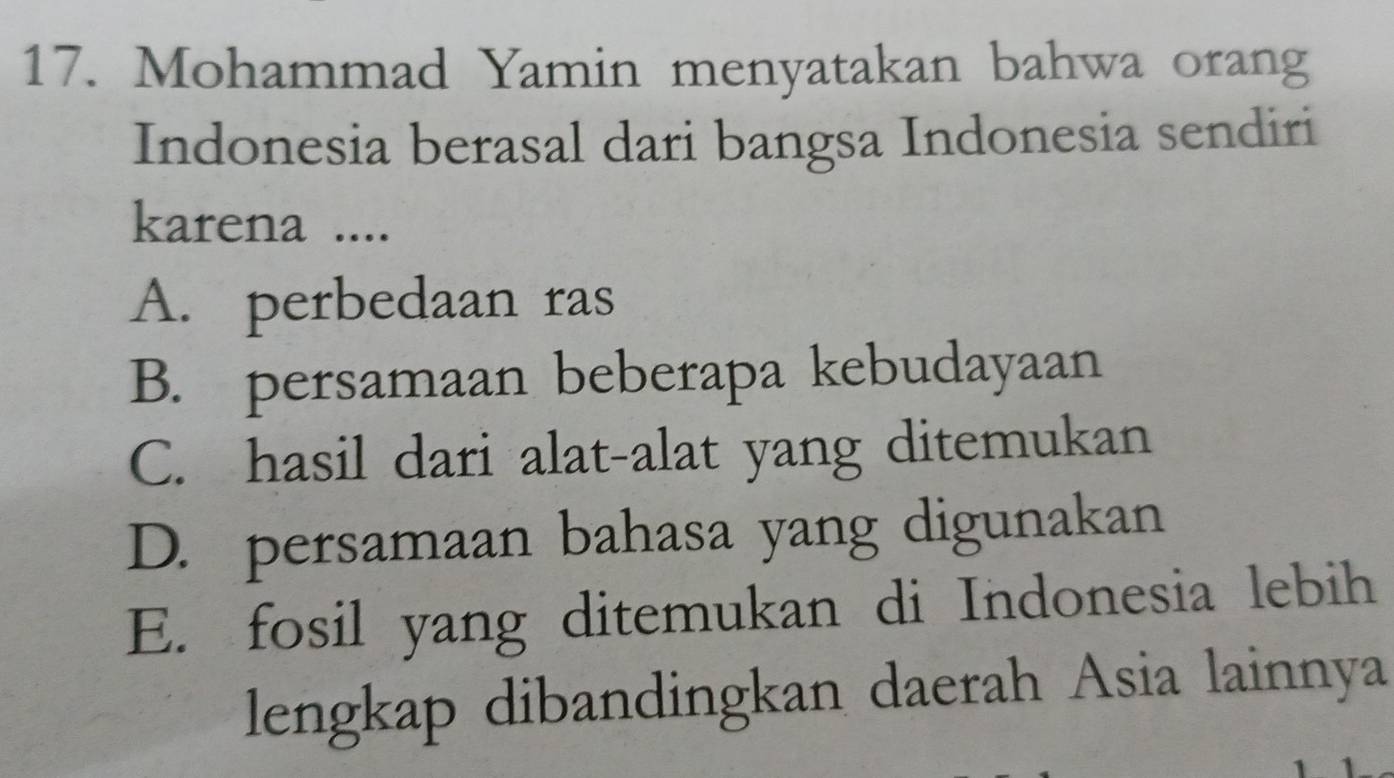 Mohammad Yamin menyatakan bahwa orang
Indonesia berasal dari bangsa Indonesia sendiri
karena ....
A. perbedaan ras
B. persamaan beberapa kebudayaan
C. hasil dari alat-alat yang ditemukan
D. persamaan bahasa yang digunakan
E. fosil yang ditemukan di Indonesia lebih
lengkap dibandingkan daerah Asia lainnya