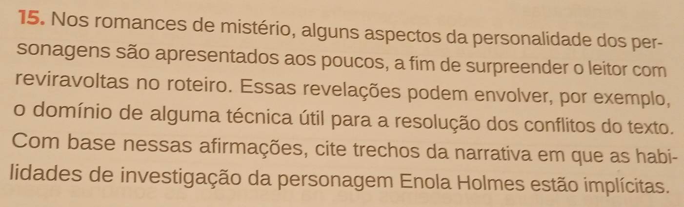 Nos romances de mistério, alguns aspectos da personalidade dos per- 
sonagens são apresentados aos poucos, a fim de surpreender o leitor com 
reviravoltas no roteiro. Essas revelações podem envolver, por exemplo, 
o domínio de alguma técnica útil para a resolução dos conflitos do texto. 
Com base nessas afirmações, cite trechos da narrativa em que as habi- 
lidades de investigação da personagem Enola Holmes estão implícitas.