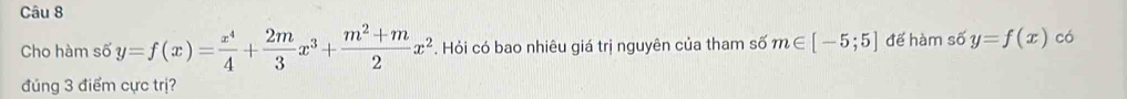 Cho hàm số y=f(x)= x^4/4 + 2m/3 x^3+ (m^2+m)/2 x^2. Hỏi có bao nhiêu giá trị nguyên của tham số m∈ [-5;5] để hàm số y=f(x) có
đúng 3 điểm cực trị?