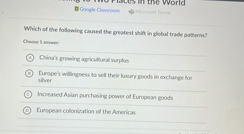 Places in the World
Google Classroom Microsoft Teams
Which of the following caused the greatest shift in global trade patterns?
Choose 1 answer:
China's growing agricultural surplus
Europe's willingness to sell their luxury goods in exchange for
silver
Increased Asian purchasing power of European goods
European colonization of the Americas