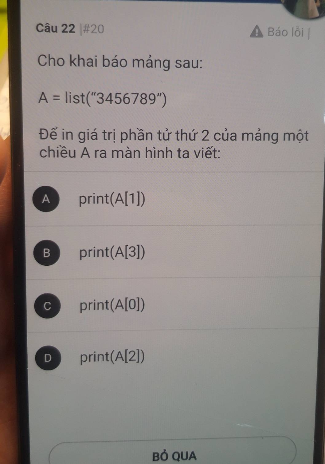 #20 Báo lỗi
Cho khai báo mảng sau:
A=list(''3456789'')
Để in giá trị phần tử thứ 2 của mảng một
chiều A ra màn hình ta viết:
A print(A[1])
B print(A[3])
C print(A[0])
D print(A[2])
Bỏ QUA