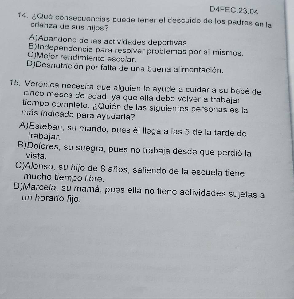 D4FEC.23.04
14. ¿Qué consecuencias puede tener el descuido de los padres en la
crianza de sus hijos?
A)Abandono de las actividades deportivas.
B)Independencia para resolver problemas por sí mismos.
C)Mejor rendimiento escolar.
D)Desnutrición por falta de una buena alimentación.
15. Verónica necesita que alguien le ayude a cuidar a su bebé de
cinco meses de edad, ya que ella debe volver a trabajar
tiempo completo. ¿Quién de las siguientes personas es la
más indicada para ayudarla?
A)Esteban, su marido, pues él llega a las 5 de la tarde de
trabajar.
B)Dolores, su suegra, pues no trabaja desde que perdió la
vista.
C)Alonso, su hijo de 8 años, saliendo de la escuela tiene
mucho tiempo libre.
D)Marcela, su mamá, pues ella no tiene actividades sujetas a
un horario fijo.