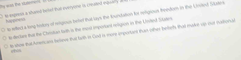 was th statem t 
to express a shared belief that everyone is created equally al
te rellect a long history of religious belief that lays the foundation for religious freedom in the United States
happiness
to declare that the Christian faith is the most important religion in the United States
to show that Americans believe that faith in God is more important than other beliefs that make up our national
ethos