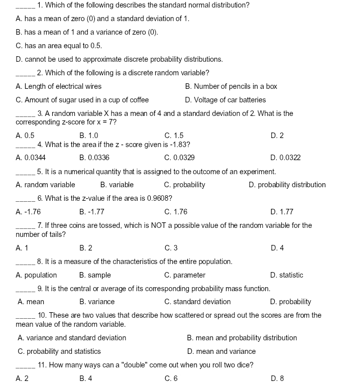 Which of the following describes the standard normal distribution?
A. has a mean of zero (0) and a standard deviation of 1.
B. has a mean of 1 and a variance of zero (0)
C. has an area equal to 0.5.
D. cannot be used to approximate discrete probability distributions.
_2. Which of the following is a discrete random variable?
A. Length of electrical wires B. Number of pencils in a box
C. Amount of sugar used in a cup of coffee D. Voltage of car batteries
_3. A random variable X has a mean of 4 and a standard deviation of 2. What is the
corresponding z-score for x=7
A. 0.5 B. 1.0 C. 1.5 D. 2
_4. What is the area if the z - score given is -1.83?
A. 0.0344 B. 0.0336 C. 0.0329 D. 0.0322
_5. It is a numerical quantity that is assigned to the outcome of an experiment.
A. random variable B. variable C. probability D. probability distribution
_6. What is the z-value if the area is 0.9608?
A. -1.76 B. -1.77 C. 1.76 D. 1.77
_7. If three coins are tossed, which is NOT a possible value of the random variable for the
number of tails?
A. 1 B. 2 C. 3 D. 4
_8. It is a measure of the characteristics of the entire population.
A. population B. sample C. parameter D. statistic
_9. It is the central or average of its corresponding probability mass function.
A. mean B. variance C. standard deviation D. probability
_10. These are two values that describe how scattered or spread out the scores are from the
mean value of the random variable.
A. variance and standard deviation B. mean and probability distribution
C. probability and statistics D. mean and variance
_11. How many ways can a "double" come out when you roll two dice?
A. 2 B. 4 C. 6 D. 8