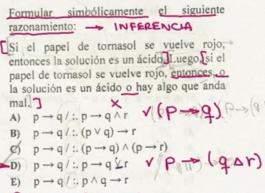 Formular simbólicamente el siguiente
razonamiento: INFERENCA
[Si el papel de tornasol se vuelve rojo,
entonces la solución es un ácido. Luego, si el
papel de tornasol se vuelve rojo, entonces, o
la solución es un ácido o hay algo que anda
mal.
A) pto q/∴ pto qwedge r
B) pto q/∴ (pvee q)to r
C) pto q/∴ (pto q)wedge (pto r)
D) pto q/∴ pto qYto Pto
E) pto q/∴ pwedge qto r